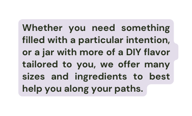 Whether you need something filled with a particular intention or a jar with more of a DIY flavor tailored to you we offer many sizes and ingredients to best help you along your paths