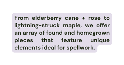 From elderberry cane rose to lightning struck maple we offer an array of found and homegrown pieces that feature unique elements ideal for spellwork