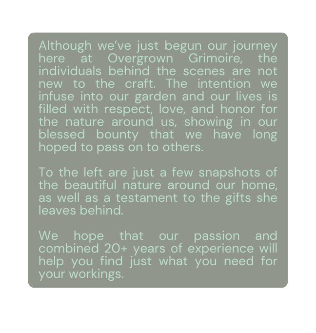 Although we ve just begun our journey here at Overgrown Grimoire the individuals behind the scenes are not new to the craft The intention we infuse into our garden and our lives is filled with respect love and honor for the nature around us showing in our blessed bounty that we have long hoped to pass on to others To the left are just a few snapshots of the beautiful nature around our home as well as a testament to the gifts she leaves behind We hope that our passion and combined 20 years of experience will help you find just what you need for your workings